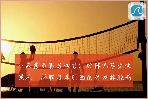 小西蒙尼赛后坦言:对阵巴萨无法碾压,详解与库巴西的对抗接触感受,2026年西甲焦点战回顾