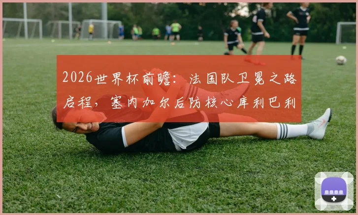 2026世界杯前瞻:法国队卫冕之路启程,塞内加尔后防核心库利巴利伤情成关键变数,附两队交锋史深度解析