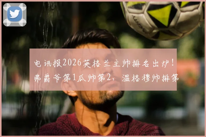 电讯报2026英格兰主帅排名出炉！弗爵爷第1瓜帅第2，温格穆帅排第几引热议