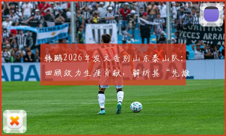 韩鹏2026年发文告别山东泰山队:回顾效力生涯贡献,解析其“先撤了”后的未来规划