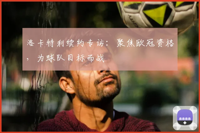 洛卡特利续约专访:聚焦欧冠资格,为球队目标而战