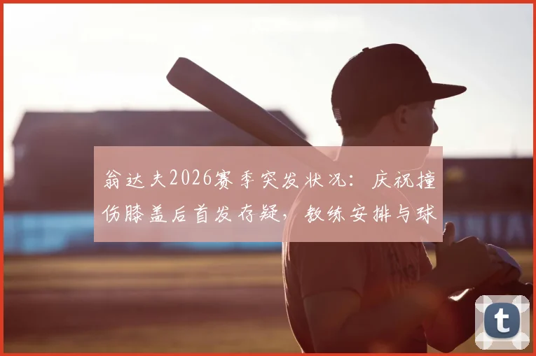 翁达夫2026赛季突发状况：庆祝撞伤膝盖后首发存疑，教练安排与球员恢复进展追踪
