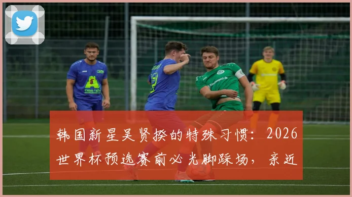 韩国新星吴贤揆的特殊习惯：2026世界杯预选赛前必光脚踩场，亲近草皮的秘密与心理优势分析