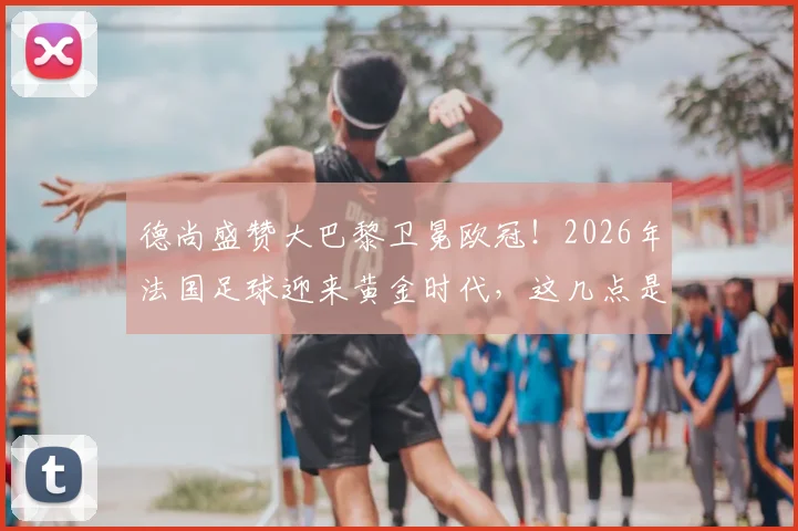 德尚盛赞大巴黎卫冕欧冠！2026年法国足球迎来黄金时代，这几点是关键