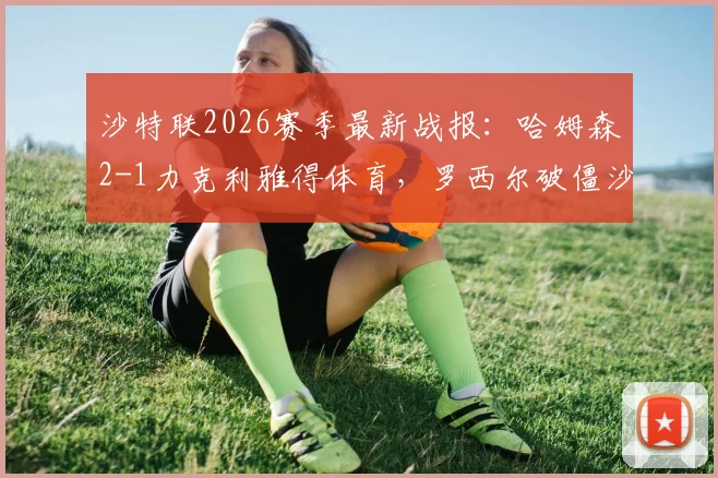 沙特联2026赛季最新战报：哈姆森2-1力克利雅得体育，罗西尔破僵沙马里献绝杀，赛后战术深度分析