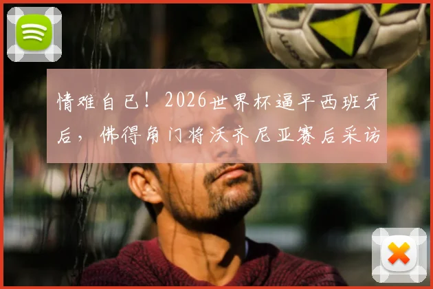 情难自已!2026世界杯逼平西班牙后,佛得角门将沃齐尼亚赛后采访落泪瞬间全记录