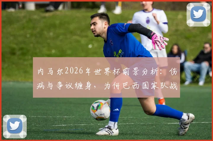 内马尔2026年世界杯前景分析:伤病与争议缠身,为何巴西国家队战术仍仰仗其核心作用?