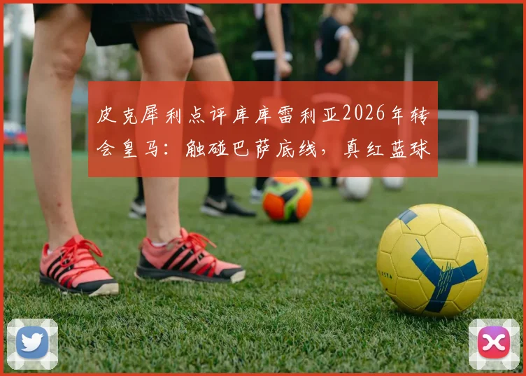 皮克犀利点评库库雷利亚2026年转会皇马：触碰巴萨底线，真红蓝球迷群体反应与忠诚度探讨