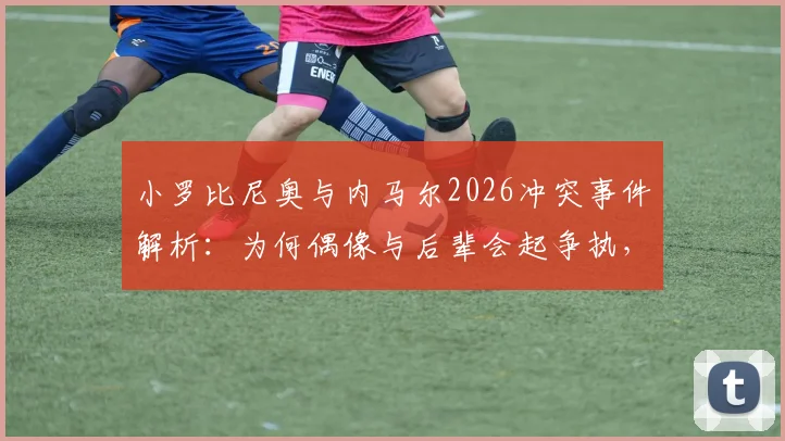 小罗比尼奥与内马尔2026冲突事件解析：为何偶像与后辈会起争执，内马尔道歉背后细节全披露