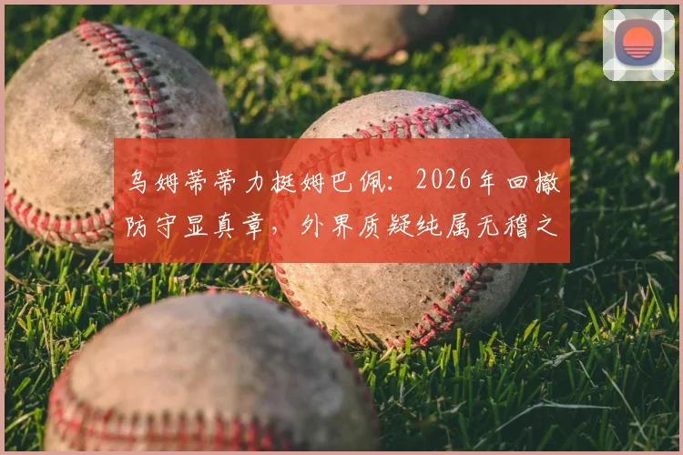 乌姆蒂蒂力挺姆巴佩：2026年回撤防守显真章，外界质疑纯属无稽之谈