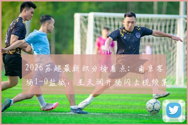 2026苏超最新积分榜看点：南京客场1-0盐城，王天润开场闪击视频集锦与赛程直播指南