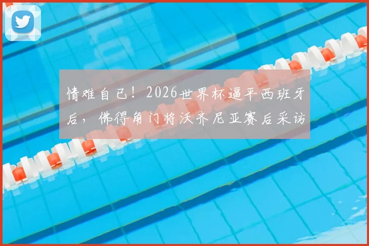 情难自已！2026世界杯逼平西班牙后，佛得角门将沃齐尼亚赛后采访落泪瞬间全记录