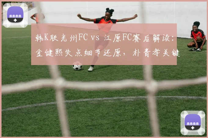 韩K联光州FC vs 江原FC赛后解读：金健熙失点细节还原，朴青孝关键救险，0-0平局背后的战术博弈